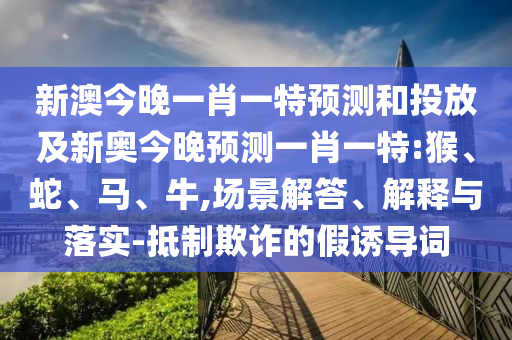 新澳今晚一肖一特預(yù)測(cè)和投放及新奧今晚預(yù)測(cè)一肖一特:猴、蛇、馬、牛,場(chǎng)景解答、解釋與落實(shí)-抵制欺詐的假誘導(dǎo)詞