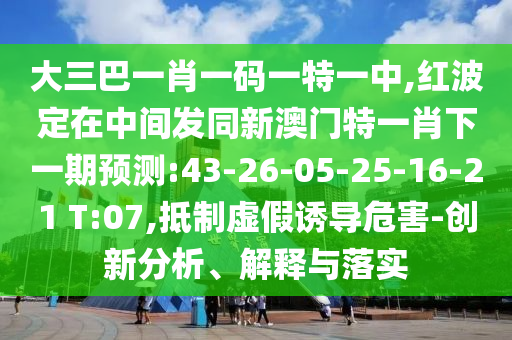 大三巴一肖一碼一特一中,紅波定在中間發(fā)同新澳門特一肖下一期預(yù)測:43-26-05-25-16-21 T:07,抵制虛假誘導(dǎo)危害-創(chuàng)新分析、解釋與落實(shí)