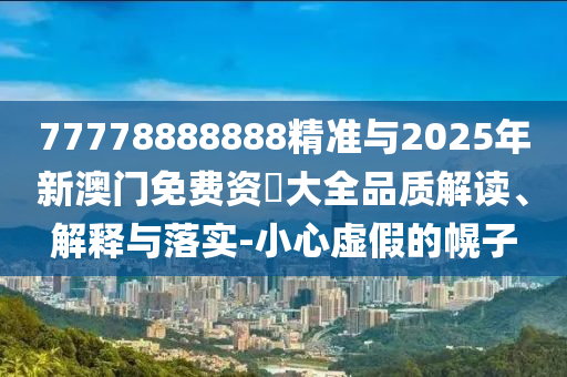77778888888精準(zhǔn)與2025年新澳門免費(fèi)資枓大全品質(zhì)解讀、解釋與落實(shí)-小心虛假的幌子