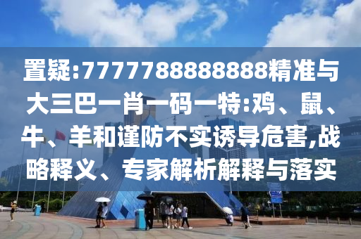 置疑:7777788888888精準與大三巴一肖一碼一特:雞、鼠、牛、羊和謹防不實誘導危害,戰(zhàn)略釋義、專家解析解釋與落實