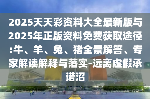 2025天天彩資料大全最新版與2025年正版資料免費獲取途徑:牛、羊、兔、豬全景解答、專家解讀解釋與落實-遠離虛假承諾沼