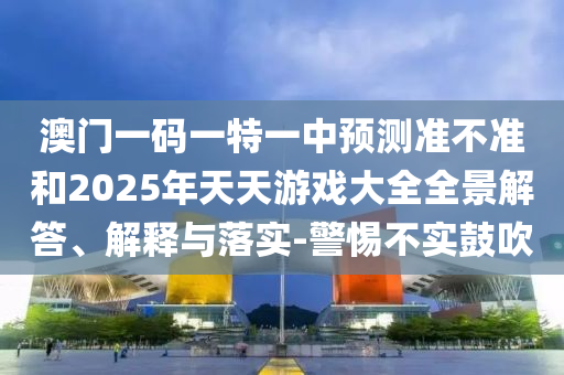 澳門一碼一特一中預(yù)測準(zhǔn)不準(zhǔn)和2025年天天游戲大全全景解答、解釋與落實-警惕不實鼓吹