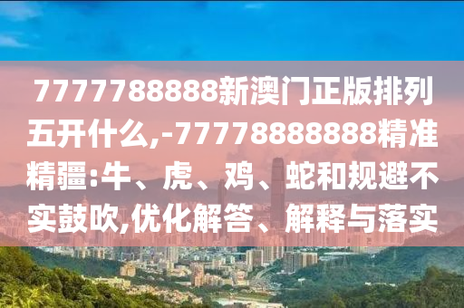 7777788888新澳門正版排列五開什么,-77778888888精準精疆:牛、虎、雞、蛇和規(guī)避不實鼓吹,優(yōu)化解答、解釋與落實