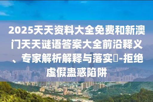 2025天天資料大全免費(fèi)和新澳門(mén)天天謎語(yǔ)答案大全前沿釋義、專(zhuān)家解析解釋與落實(shí)?-拒絕虛假蠱惑陷阱