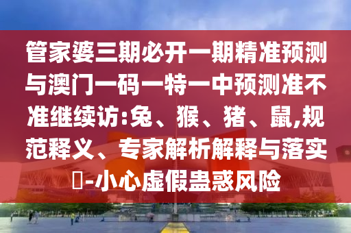 管家婆三期必開一期精準預(yù)測與澳門一碼一特一中預(yù)測準不準繼續(xù)訪:兔、猴、豬、鼠,規(guī)范釋義、專家解析解釋與落實?-小心虛假蠱惑風(fēng)險