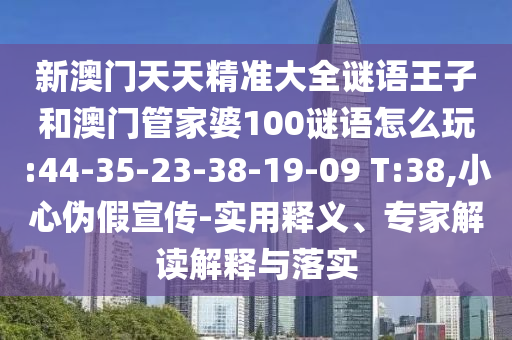 新澳門(mén)天天精準(zhǔn)大全謎語(yǔ)王子和澳門(mén)管家婆100謎語(yǔ)怎么玩:44-35-23-38-19-09 T:38,小心偽假宣傳-實(shí)用釋義、專(zhuān)家解讀解釋與落實(shí)