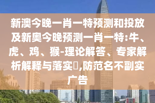 新澳今晚一肖一特預(yù)測和投放及新奧今晚預(yù)測一肖一特:牛、虎、雞、猴-理論解答、專家解析解釋與落實(shí)?,防范名不副實(shí)廣告