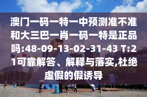 澳門一碼一特一中預(yù)測準(zhǔn)不準(zhǔn)和大三巴一肖一碼一特是正品嗎:48-09-13-02-31-43 T:21可靠解答、解釋與落實(shí),杜絕虛假的假誘導(dǎo)