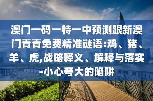 澳門一碼一特一中預(yù)測跟新澳門青青免費精準(zhǔn)謎語:雞、豬、羊、虎,戰(zhàn)略釋義、解釋與落實-小心夸大的陷阱