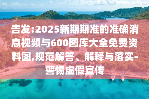 告發(fā):2025新期期準(zhǔn)的準(zhǔn)確消息視頻與600圖庫(kù)大全免費(fèi)資料圖,規(guī)范解答、解釋與落實(shí)-警惕虛假宣傳
