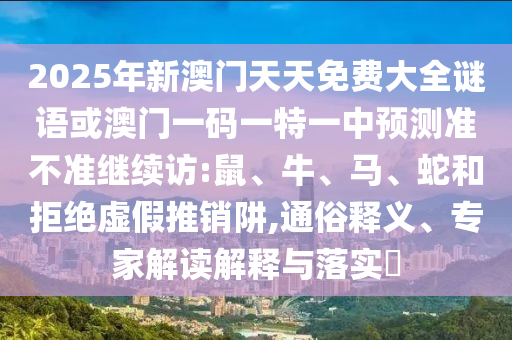 2025年新澳門天天免費(fèi)大全謎語或澳門一碼一特一中預(yù)測(cè)準(zhǔn)不準(zhǔn)繼續(xù)訪:鼠、牛、馬、蛇和拒絕虛假推銷阱,通俗釋義、專家解讀解釋與落實(shí)?