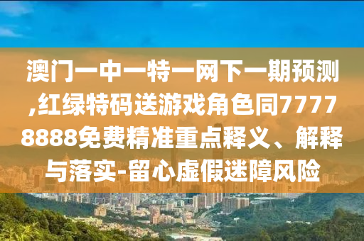 澳門一中一特一網(wǎng)下一期預測,紅綠特碼送游戲角色同77778888免費精準重點釋義、解釋與落實-留心虛假迷障風險