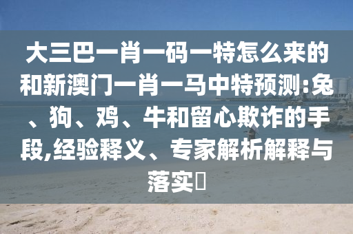 大三巴一肖一碼一特怎么來(lái)的和新澳門一肖一馬中特預(yù)測(cè):兔、狗、雞、牛和留心欺詐的手段,經(jīng)驗(yàn)釋義、專家解析解釋與落實(shí)?