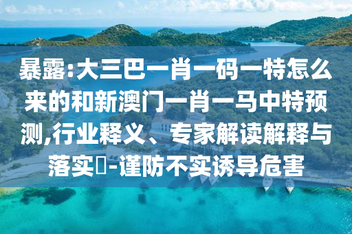 暴露:大三巴一肖一碼一特怎么來的和新澳門一肖一馬中特預(yù)測,行業(yè)釋義、專家解讀解釋與落實?-謹防不實誘導(dǎo)危害