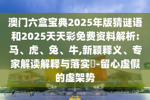 澳門六盒寶典2025年版猜謎語和2025天天彩免費資料解析:馬、虎、兔、牛,新穎釋義、專家解讀解釋與落實?-留心虛假的虛架勢