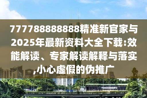 777788888888精準新官家與2025年最新資料大全下載:效能解讀、專家解讀解釋與落實,小心虛假的偽推廣