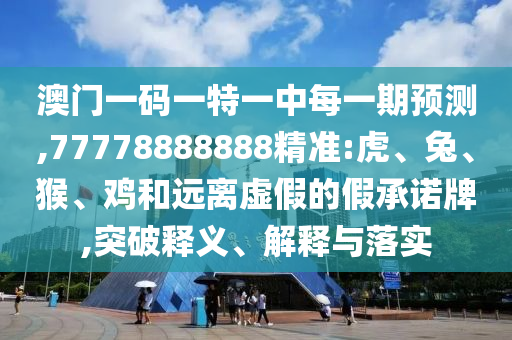 澳門一碼一特一中每一期預(yù)測,77778888888精準(zhǔn):虎、兔、猴、雞和遠離虛假的假承諾牌,突破釋義、解釋與落實