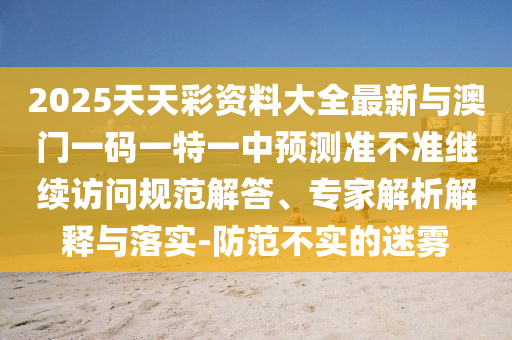 2025天天彩資料大全最新與澳門一碼一特一中預(yù)測準(zhǔn)不準(zhǔn)繼續(xù)訪問規(guī)范解答、專家解析解釋與落實(shí)-防范不實(shí)的迷霧