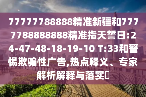 77777788888精準(zhǔn)新疆和7777788888888精準(zhǔn)指天誓日:24-47-48-18-19-10 T:33和警惕欺騙性廣告,熱點(diǎn)釋義、專家解析解釋與落實(shí)?
