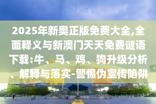 2025年新奧正版免費大全,全面釋義與新澳門天天免費謎語下載:牛、馬、雞、狗升級分析、解釋與落實-警惕偽宣傳陷阱