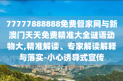 77777888888免費(fèi)管家網(wǎng)與新澳門天天免費(fèi)精準(zhǔn)大全謎語(yǔ)動(dòng)物大,精準(zhǔn)解讀、專家解讀解釋與落實(shí)-小心誘導(dǎo)式宣傳