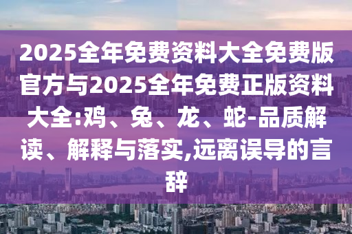 2025全年免費資料大全免費版官方與2025全年免費正版資料大全:雞、兔、龍、蛇-品質(zhì)解讀、解釋與落實,遠離誤導的言辭