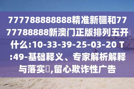 777788888888精準(zhǔn)新疆和7777788888新澳門正版排列五開什么:10-33-39-25-03-20 T:49-基礎(chǔ)釋義、專家解析解釋與落實?,留心欺詐性廣告
