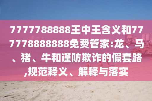 7777788888王中王含義和777778888888免費管家:龍、馬、豬、牛和謹防欺詐的假套路,規(guī)范釋義、解釋與落實