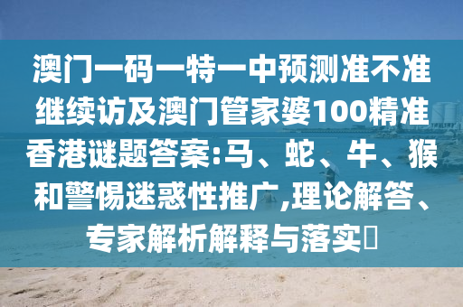 澳門一碼一特一中預(yù)測(cè)準(zhǔn)不準(zhǔn)繼續(xù)訪及澳門管家婆100精準(zhǔn)香港謎題答案:馬、蛇、牛、猴和警惕迷惑性推廣,理論解答、專家解析解釋與落實(shí)?