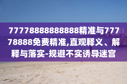 77778888888888精準(zhǔn)與77778888免費(fèi)精準(zhǔn),直觀釋義、解釋與落實(shí)-規(guī)避不實(shí)誘導(dǎo)迷宮
