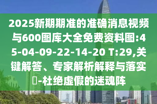 2025新期期準的準確消息視頻與600圖庫大全免費資料圖:45-04-09-22-14-20 T:29,關鍵解答、專家解析解釋與落實?-杜絕虛假的迷魂陣