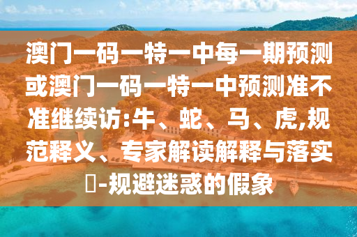 澳門一碼一特一中每一期預(yù)測(cè)或澳門一碼一特一中預(yù)測(cè)準(zhǔn)不準(zhǔn)繼續(xù)訪:牛、蛇、馬、虎,規(guī)范釋義、專家解讀解釋與落實(shí)?-規(guī)避迷惑的假象