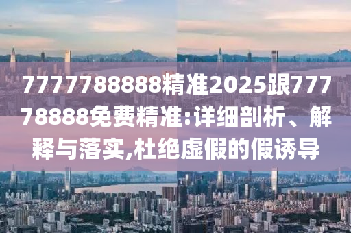 7777788888精準(zhǔn)2025跟77778888免費(fèi)精準(zhǔn):詳細(xì)剖析、解釋與落實(shí),杜絕虛假的假誘導(dǎo)