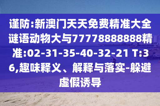 謹(jǐn)防:新澳門(mén)天天免費(fèi)精準(zhǔn)大全謎語(yǔ)動(dòng)物大與77778888888精準(zhǔn):02-31-35-40-32-21 T:36,趣味釋義、解釋與落實(shí)-躲避虛假誘導(dǎo)