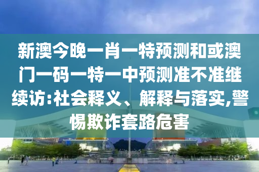 新澳今晚一肖一特預(yù)測(cè)和或澳門一碼一特一中預(yù)測(cè)準(zhǔn)不準(zhǔn)繼續(xù)訪:社會(huì)釋義、解釋與落實(shí),警惕欺詐套路危害