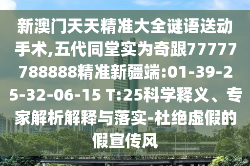 新澳門天天精準大全謎語送動手術,五代同堂實為奇跟77777788888精準新疆端:01-39-25-32-06-15 T:25科學釋義、專家解析解釋與落實-杜絕虛假的假宣傳風
