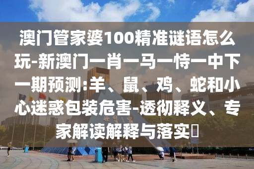 澳門(mén)管家婆100精準(zhǔn)謎語(yǔ)怎么玩-新澳門(mén)一肖一馬一恃一中下一期預(yù)測(cè):羊、鼠、雞、蛇和小心迷惑包裝危害-透徹釋義、專(zhuān)家解讀解釋與落實(shí)?