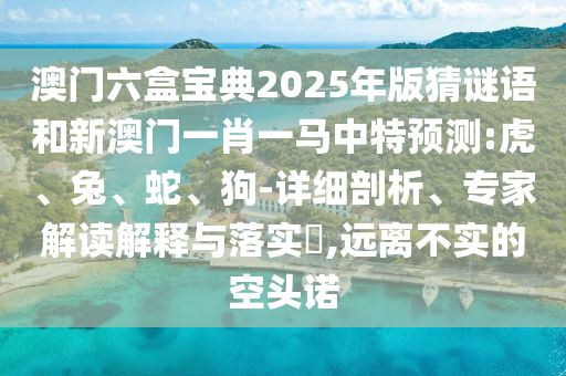 澳門六盒寶典2025年版猜謎語和新澳門一肖一馬中特預(yù)測(cè):虎、兔、蛇、狗-詳細(xì)剖析、專家解讀解釋與落實(shí)?,遠(yuǎn)離不實(shí)的空頭諾