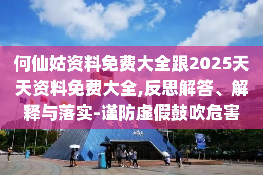 何仙姑資料免費(fèi)大全跟2025天天資料免費(fèi)大全,反思解答、解釋與落實(shí)-謹(jǐn)防虛假鼓吹危害