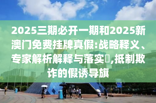 2025三期必開一期和2025新澳門免費掛牌真假:戰(zhàn)略釋義、專家解析解釋與落實?,抵制欺詐的假誘導(dǎo)旗