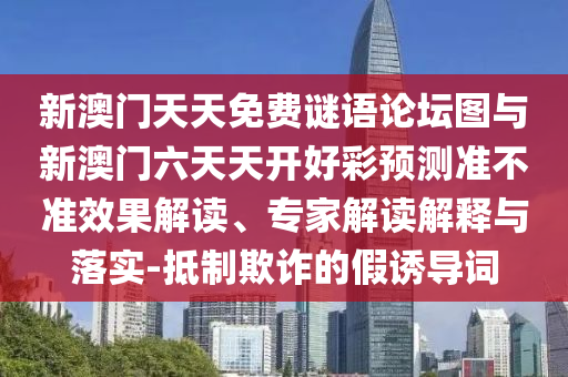 新澳門天天免費謎語論壇圖與新澳門六天天開好彩預(yù)測準(zhǔn)不準(zhǔn)效果解讀、專家解讀解釋與落實-抵制欺詐的假誘導(dǎo)詞