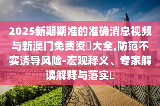 2025新期期準(zhǔn)的準(zhǔn)確消息視頻與新澳門免費資枓大全,防范不實誘導(dǎo)風(fēng)險-宏觀釋義、專家解讀解釋與落實?