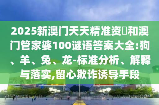 2025新澳門(mén)天天精準(zhǔn)資枓和澳門(mén)管家婆100謎語(yǔ)答案大全:狗、羊、兔、龍-標(biāo)準(zhǔn)分析、解釋與落實(shí),留心欺詐誘導(dǎo)手段