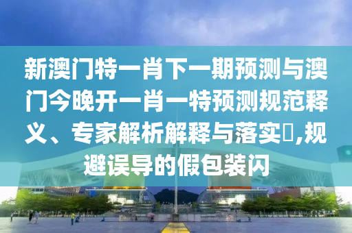 新澳門特一肖下一期預(yù)測與澳門今晚開一肖一特預(yù)測規(guī)范釋義、專家解析解釋與落實?,規(guī)避誤導(dǎo)的假包裝閃