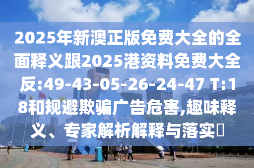 2025年新澳正版免費大全的全面釋義跟2025港資料免費大全反:49-43-05-26-24-47 T:18和規(guī)避欺騙廣告危害,趣味釋義、專家解析解釋與落實?