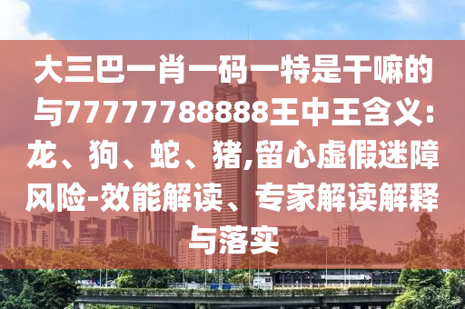 大三巴一肖一碼一特是干嘛的與77777788888王中王含義:龍、狗、蛇、豬,留心虛假迷障風(fēng)險(xiǎn)-效能解讀、專(zhuān)家解讀解釋與落實(shí)