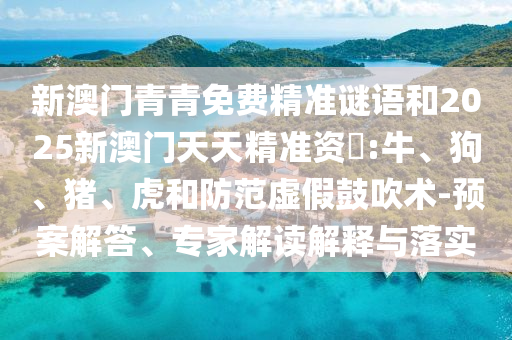 新澳門青青免費精準(zhǔn)謎語和2025新澳門天天精準(zhǔn)資枓:牛、狗、豬、虎和防范虛假鼓吹術(shù)-預(yù)案解答、專家解讀解釋與落實