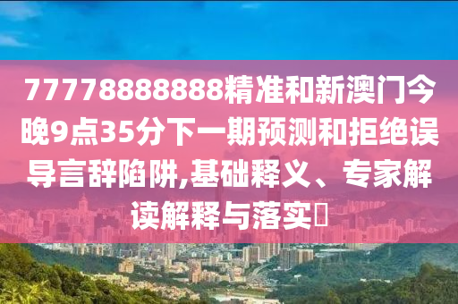 77778888888精準(zhǔn)和新澳門(mén)今晚9點(diǎn)35分下一期預(yù)測(cè)和拒絕誤導(dǎo)言辭陷阱,基礎(chǔ)釋義、專(zhuān)家解讀解釋與落實(shí)?