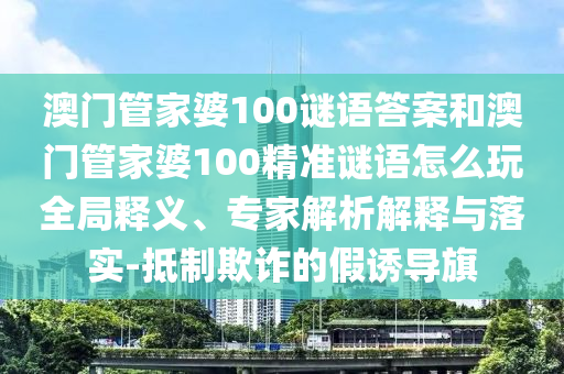 澳門管家婆100謎語答案和澳門管家婆100精準(zhǔn)謎語怎么玩全局釋義、專家解析解釋與落實-抵制欺詐的假誘導(dǎo)旗