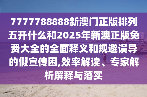7777788888新澳門正版排列五開什么和2025年新澳正版免費大全的全面釋義和規(guī)避誤導(dǎo)的假宣傳困,效率解讀、專家解析解釋與落實